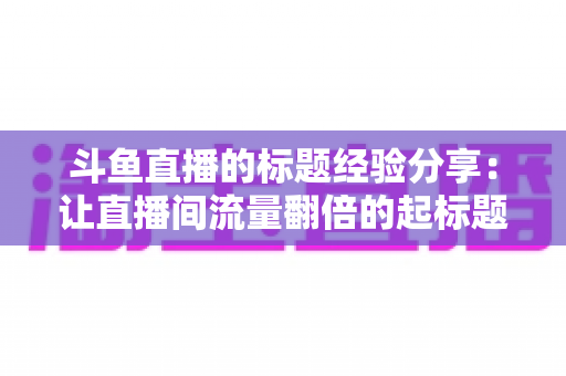 斗鱼直播的标题经验分享:让直播间流量翻倍的起标题实战指南 斗鱼直播的标题经验分享:让直播间流量翻倍的起标题实战指南