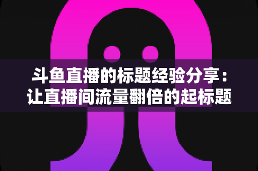 斗鱼直播的标题经验分享：让直播间流量翻倍的起标题实战指南