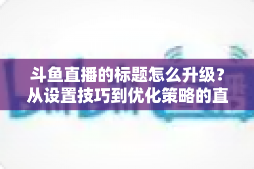 斗鱼直播的标题怎么升级?从设置技巧到优化策略的直播间人气提升全攻略 斗鱼直播的标题怎么升级?从设置技巧到优化策略的直播间人气提升全攻略