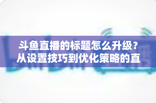 斗鱼直播的标题怎么升级?从设置技巧到优化策略的直播间人气提升全攻略 斗鱼直播的标题怎么升级?从设置技巧到优化策略的直播间人气提升全攻略