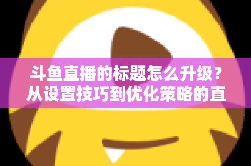 斗鱼直播的标题怎么升级?从设置技巧到优化策略的直播间人气提升全攻略 斗鱼直播的标题怎么升级?从设置技巧到优化策略的直播间人气提升全攻略