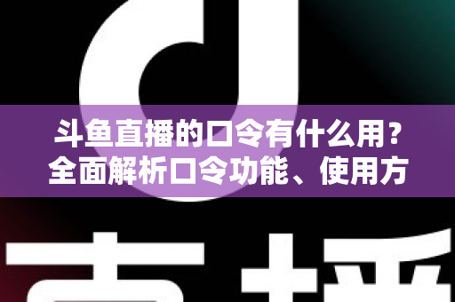 斗鱼直播的口令有什么用？全面解析口令功能、使用方法与实用技巧指南