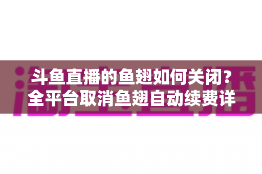 斗鱼直播的鱼翅如何关闭？全平台取消鱼翅自动续费详细教程，安卓苹果电脑用户一学就会