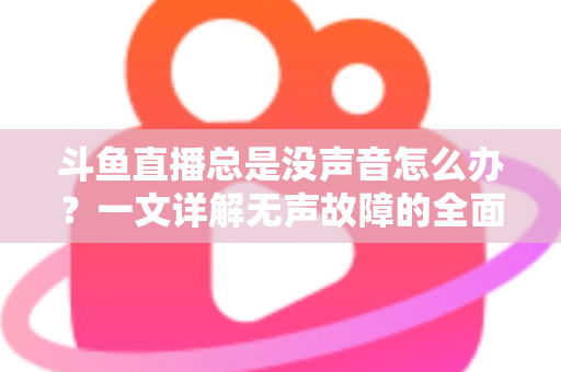 斗鱼直播总是没声音怎么办？一文详解无声故障的全面排查与解决攻略