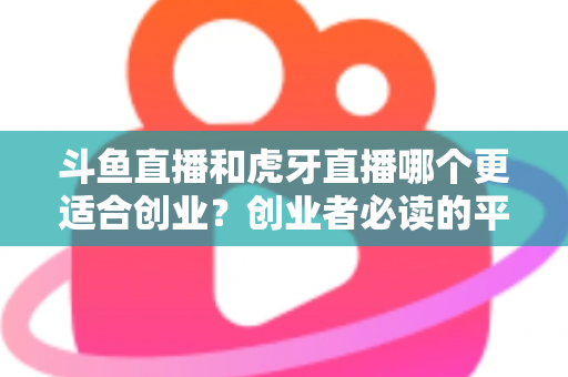 斗鱼直播和虎牙直播哪个更适合创业?创业者必读的平台选择深度分析 斗鱼直播和虎牙直播哪个更适合创业?创业者必读的平台选择深度分析