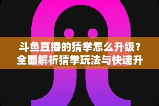 斗鱼直播的猜拳怎么升级?全面解析猜拳玩法与快速升级实用攻略 斗鱼直播的猜拳怎么升级?全面解析猜拳玩法与快速升级实用攻略