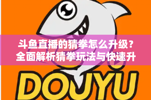 斗鱼直播的猜拳怎么升级？全面解析猜拳玩法与快速升级实用攻略