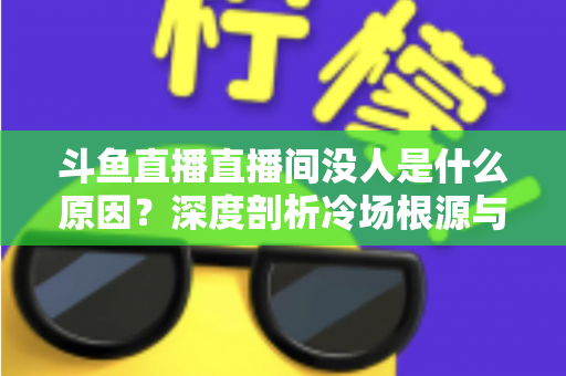 斗鱼直播直播间没人是什么原因？深度剖析冷场根源与提升人气的实用攻略