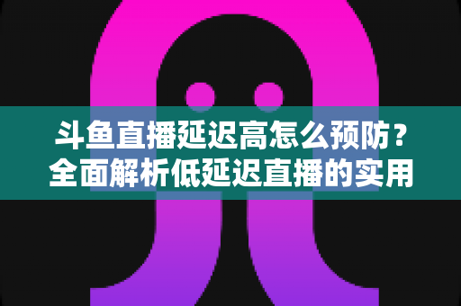 斗鱼直播延迟高怎么预防？全面解析低延迟直播的实用方案与优化技巧