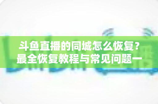 斗鱼直播的同城怎么恢复?最全恢复教程与常见问题一网打尽 斗鱼直播的同城怎么恢复?最全恢复教程与常见问题一网打尽