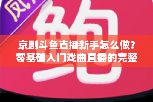 京剧斗鱼直播新手怎么做？零基础入门戏曲直播的完整攻略
