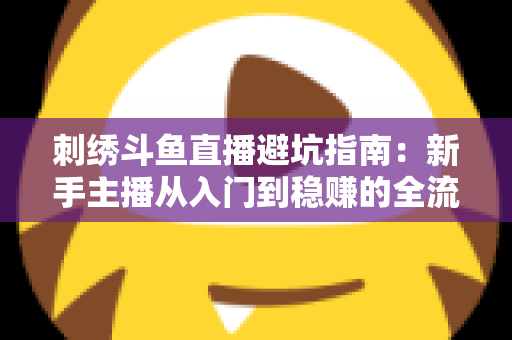 刺绣斗鱼直播避坑指南:新手主播从入门到稳赚的全流程防雷手册 刺绣斗鱼直播避坑指南:新手主播从入门到稳赚的全流程防雷手册