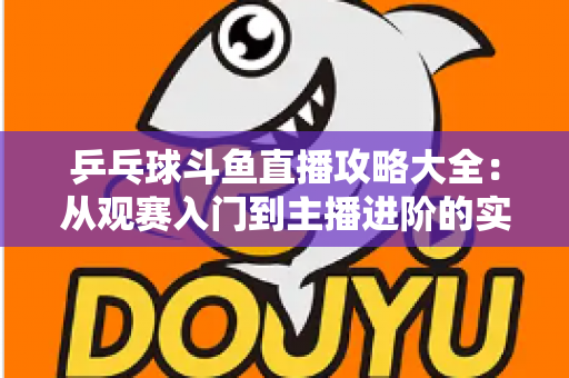 乒乓球斗鱼直播攻略大全:从观赛入门到主播进阶的实用指南 乒乓球斗鱼直播攻略大全:从观赛入门到主播进阶的实用指南