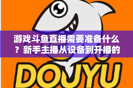 游戏斗鱼直播需要准备什么？新手主播从设备到开播的一站式入门指南