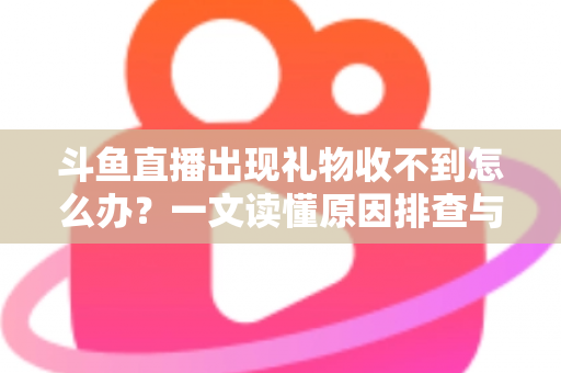 斗鱼直播出现礼物收不到怎么办？一文读懂原因排查与高效解决方案