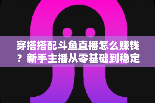 穿搭搭配斗鱼直播怎么赚钱?新手主播从零基础到稳定变现的完整指南 穿搭搭配斗鱼直播怎么赚钱?新手主播从零基础到稳定变现的完整指南