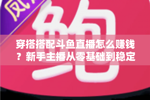 穿搭搭配斗鱼直播怎么赚钱?新手主播从零基础到稳定变现的完整指南 穿搭搭配斗鱼直播怎么赚钱?新手主播从零基础到稳定变现的完整指南