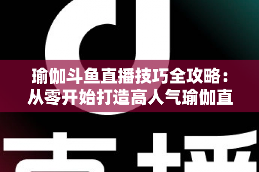 瑜伽斗鱼直播技巧全攻略:从零开始打造高人气瑜伽直播间的实战指南 瑜伽斗鱼直播技巧全攻略:从零开始打造高人气瑜伽直播间的实战指南