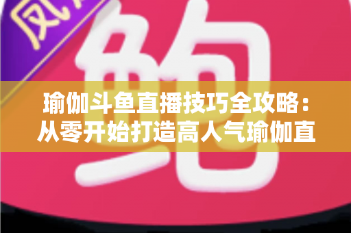 瑜伽斗鱼直播技巧全攻略:从零开始打造高人气瑜伽直播间的实战指南 瑜伽斗鱼直播技巧全攻略:从零开始打造高人气瑜伽直播间的实战指南