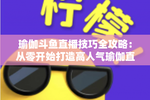 瑜伽斗鱼直播技巧全攻略:从零开始打造高人气瑜伽直播间的实战指南 瑜伽斗鱼直播技巧全攻略:从零开始打造高人气瑜伽直播间的实战指南