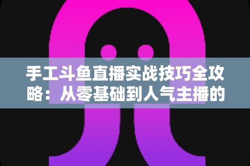 手工斗鱼直播实战技巧全攻略：从零基础到人气主播的完整实战指南