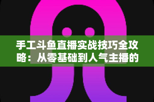 手工斗鱼直播实战技巧全攻略：从零基础到人气主播的完整实战指南