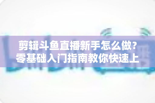 剪辑斗鱼直播新手怎么做？零基础入门指南教你快速上手直播剪辑