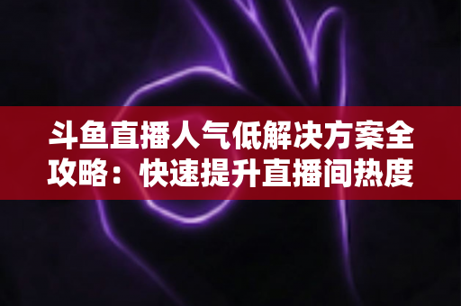 斗鱼直播人气低解决方案全攻略:快速提升直播间热度与流量的实战指南 斗鱼直播人气低解决方案全攻略:快速提升直播间热度与流量的实战指南