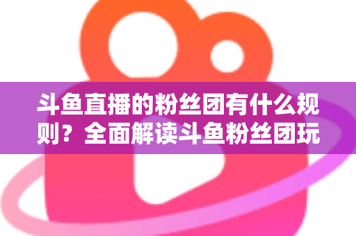 斗鱼直播的粉丝团有什么规则?全面解读斗鱼粉丝团玩法、等级与注意事项 斗鱼直播的粉丝团有什么规则?全面解读斗鱼粉丝团玩法、等级与注意事项