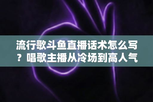 流行歌斗鱼直播话术怎么写?唱歌主播从冷场到高人气的全流程话术撰写指南 流行歌斗鱼直播话术怎么写?唱歌主播从冷场到高人气的全流程话术撰写指南