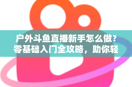 户外斗鱼直播新手怎么做?零基础入门全攻略,助你轻松开启户外直播之旅 户外斗鱼直播新手怎么做?零基础入门全攻略,助你轻松开启户外直播之旅