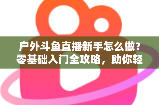 户外斗鱼直播新手怎么做？零基础入门全攻略，助你轻松开启户外直播之旅