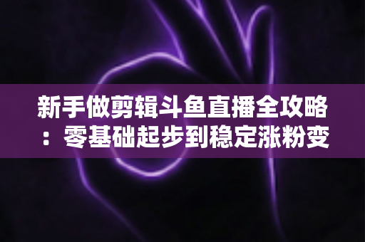 新手做剪辑斗鱼直播全攻略:零基础起步到稳定涨粉变现的实战指南 新手做剪辑斗鱼直播全攻略:零基础起步到稳定涨粉变现的实战指南