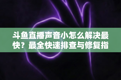斗鱼直播声音小怎么解决最快？最全快速排查与修复指南助你畅享高清视听体验