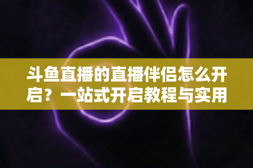 斗鱼直播的直播伴侣怎么开启?一站式开启教程与实用技巧完全指南 斗鱼直播的直播伴侣怎么开启?一站式开启教程与实用技巧完全指南
