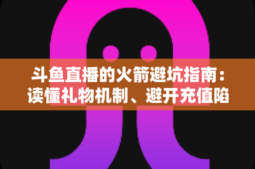 斗鱼直播的火箭避坑指南：读懂礼物机制、避开充值陷阱，理性消费不踩雷的完整攻略