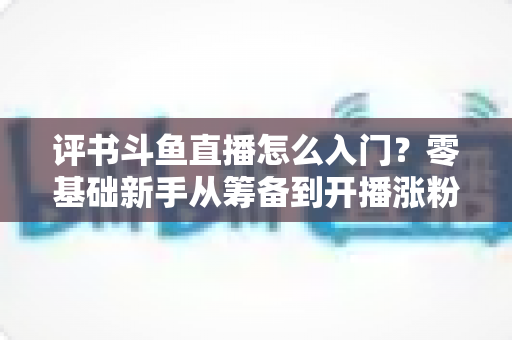 评书斗鱼直播怎么入门？零基础新手从筹备到开播涨粉的完整实战指南
