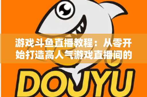 游戏斗鱼直播教程:从零开始打造高人气游戏直播间的完整实战指南 游戏斗鱼直播教程:从零开始打造高人气游戏直播间的完整实战指南