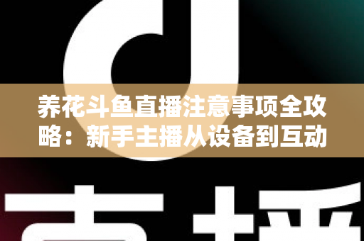 养花斗鱼直播注意事项全攻略：新手主播从设备到互动的必备开播指南