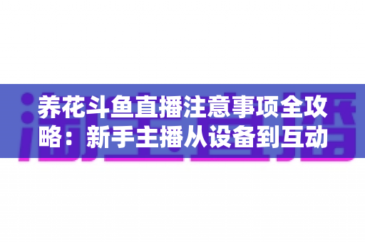养花斗鱼直播注意事项全攻略：新手主播从设备到互动的必备开播指南