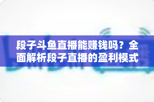 段子斗鱼直播能赚钱吗?全面解析段子直播的盈利模式、收入水平与实用赚钱攻略 段子斗鱼直播能赚钱吗?全面解析段子直播的盈利模式、收入水平与实用赚钱攻略