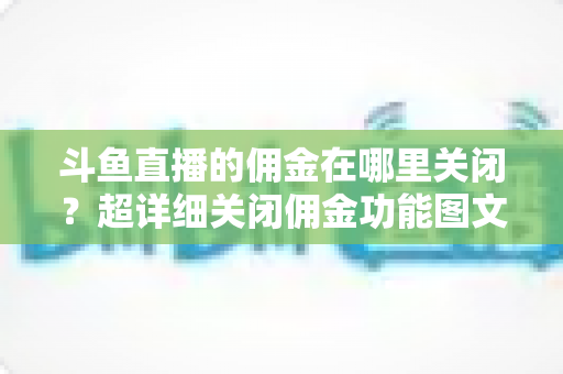 斗鱼直播的佣金在哪里关闭?超详细关闭佣金功能图文教程与常见问题全解析 斗鱼直播的佣金在哪里关闭?超详细关闭佣金功能图文教程与常见问题全解析