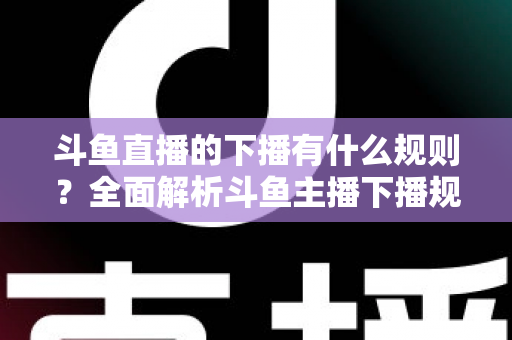 斗鱼直播的下播有什么规则?全面解析斗鱼主播下播规范、注意事项与实用指南 斗鱼直播的下播有什么规则?全面解析斗鱼主播下播规范、注意事项与实用指南