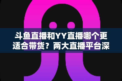斗鱼直播和YY直播哪个更适合带货?两大直播平台深度对比与选品指南 斗鱼直播和YY直播哪个更适合带货?两大直播平台深度对比与选品指南