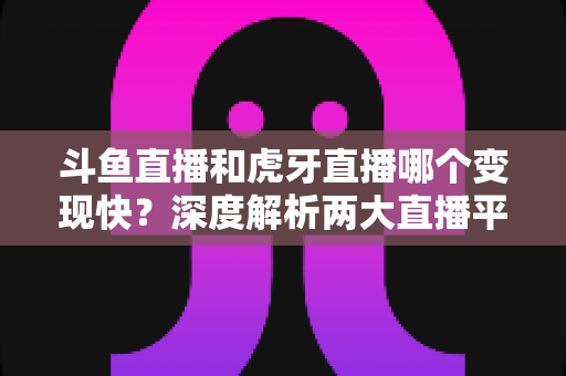 斗鱼直播和虎牙直播哪个变现快？深度解析两大直播平台的赚钱速度与变现策略
