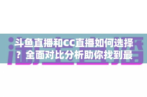 斗鱼直播和CC直播如何选择？全面对比分析助你找到最适合自己的直播平台