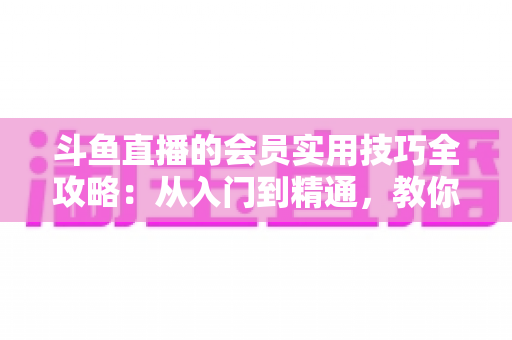 斗鱼直播的会员实用技巧全攻略：从入门到精通，教你玩转会员权益