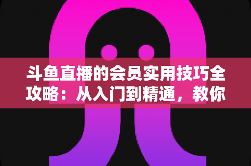 斗鱼直播的会员实用技巧全攻略：从入门到精通，教你玩转会员权益