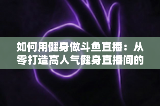 如何用健身做斗鱼直播:从零打造高人气健身直播间的完整实战指南 如何用健身做斗鱼直播:从零打造高人气健身直播间的完整实战指南