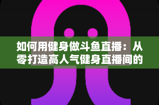 如何用健身做斗鱼直播：从零打造高人气健身直播间的完整实战指南